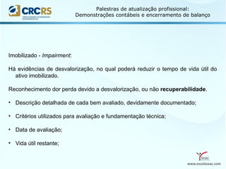 www.escolaseac.com
Palestras de atualização profissional:
Demonstrações contábeis e encerramento de balanço
Imobilizado - Impairment:
Há evidências de desvalorização, no qual poderá reduzir o tempo de vida útil do
ativo imobilizado.
Reconhecimento dor perda devido a desvalorização, ou não recuperabilidade.
• Descrição detalhada de cada bem avaliado, devidamente documentado;
• Critérios utilizados para avaliação e fundamentação técnica;
• Data de avaliação;
• Vida útil restante;
 