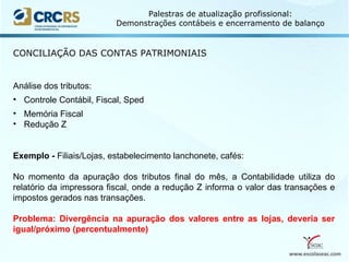 www.escolaseac.com
Palestras de atualização profissional:
Demonstrações contábeis e encerramento de balanço
CONCILIAÇÃO DAS CONTAS PATRIMONIAIS
Análise dos tributos:
• Controle Contábil, Fiscal, Sped
• Memória Fiscal
• Redução Z
Exemplo - Filiais/Lojas, estabelecimento lanchonete, cafés:
No momento da apuração dos tributos final do mês, a Contabilidade utiliza do
relatório da impressora fiscal, onde a redução Z informa o valor das transações e
impostos gerados nas transações.
Problema: Divergência na apuração dos valores entre as lojas, deveria ser
igual/próximo (percentualmente)
 