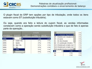 www.escolaseac.com
Palestras de atualização profissional:
Demonstrações contábeis e encerramento de balanço
O plugin fiscal do ERP tem opções por tipo de tributação, onde todos os itens
estavam como ST (substituição tributária).
Ou seja, quando era feito a leitura do cupom fiscal, as vendas informadas
constavam como a operação sendo substituição tributária o que de fato é apenas
parte da operação..
 
