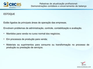 www.escolaseac.com
Palestras de atualização profissional:
Demonstrações contábeis e encerramento de balanço
ESTOQUE
Estão ligados às principais áreas de operação das empresas.
Envolvem problemas de administração, controle, contabilização e avaliação.
• Mantidos para venda no curso normal dos negócios;
• Em processos de produção para venda;
• Materiais ou suprimentos para consumo ou transformação no processo de
produção ou prestação de serviços.
 