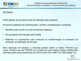 www.escolaseac.com
Palestras de atualização profissional:
Demonstrações contábeis e encerramento de balanço
ESTOQUE
Estão ligados às principais áreas de operação das empresas.
Envolvem problemas de administração, controle, contabilização e avaliação.
• Mantidos para venda no curso normal dos negócios;
• Em processos de produção para venda;
• Materiais ou suprimentos para consumo ou transformação no processo de
produção ou prestação de serviços.
Para valoração de estoque, a empresa poderá adotar o critério “Primeiro que
Entra, Primeiro que Sai” (PEPS) ou o critério de custo médio. Ambos critérios são
definidos pelos pronunciamentos do CPC16 (item 24) e NBC TG 1000 (seção 13).
 