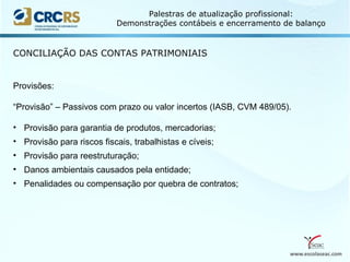 www.escolaseac.com
Palestras de atualização profissional:
Demonstrações contábeis e encerramento de balanço
CONCILIAÇÃO DAS CONTAS PATRIMONIAIS
Provisões:
“Provisão” – Passivos com prazo ou valor incertos (IASB, CVM 489/05).
• Provisão para garantia de produtos, mercadorias;
• Provisão para riscos fiscais, trabalhistas e cíveis;
• Provisão para reestruturação;
• Danos ambientais causados pela entidade;
• Penalidades ou compensação por quebra de contratos;
 