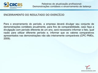 www.escolaseac.com
Palestras de atualização profissional:
Demonstrações contábeis e encerramento de balanço
Para o encerramento do período, a empresa deverá divulgar seu conjunto de
demonstrações contábeis anualmente, para fins de comparabilidade, caso faça a
divulgação com período diferente de um ano, será necessário informar o fato, qual
razão para utilizar diferente período e, informar que os valores comparativos
apresentados nas demonstrações não são inteiramente comparáveis (CPC PMEs,
2009).
ENCERRAMENTO DO RESULTADO DO EXERCÍCIO
 