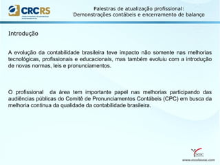 www.escolaseac.com
Palestras de atualização profissional:
Demonstrações contábeis e encerramento de balanço
A evolução da contabilidade brasileira teve impacto não somente nas melhorias
tecnológicas, profissionais e educacionais, mas também evoluiu com a introdução
de novas normas, leis e pronunciamentos.
O profissional da área tem importante papel nas melhorias participando das
audiências públicas do Comitê de Pronunciamentos Contábeis (CPC) em busca da
melhoria continua da qualidade da contabilidade brasileira.
Introdução
 