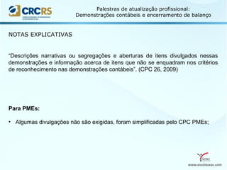 www.escolaseac.com
Palestras de atualização profissional:
Demonstrações contábeis e encerramento de balanço
NOTAS EXPLICATIVAS
“Descrições narrativas ou segregações e aberturas de itens divulgados nessas
demonstrações e informação acerca de itens que não se enquadram nos critérios
de reconhecimento nas demonstrações contábeis”. (CPC 26, 2009)
Para PMEs:
• Algumas divulgações não são exigidas, foram simplificadas pelo CPC PMEs;
 