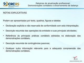www.escolaseac.com
Palestras de atualização profissional:
Demonstrações contábeis e encerramento de balanço
NOTAS EXPLICATIVAS
Podem ser apresentadas por texto, quadros, figuras e tabelas
• Declaração explicita e não reservada de conformidade com esta interpretação;
• Descrição resumida das operações da entidade e suas principais atividades;
• Referência às principais práticas contábeis adotadas na elaboração das
demonstrações contábeis;
• Descrição resumida de contingências passivas;
• Qualquer outra informação relevante para a adequada compreensão das
demonstrações contábeis.
 