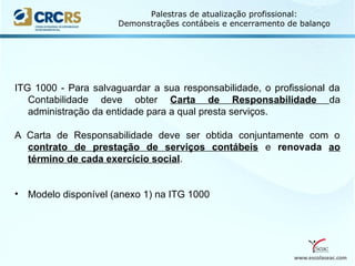 www.escolaseac.com
Palestras de atualização profissional:
Demonstrações contábeis e encerramento de balanço
ITG 1000 - Para salvaguardar a sua responsabilidade, o profissional da
Contabilidade deve obter Carta de Responsabilidade da
administração da entidade para a qual presta serviços.
A Carta de Responsabilidade deve ser obtida conjuntamente com o
contrato de prestação de serviços contábeis e renovada ao
término de cada exercício social.
• Modelo disponível (anexo 1) na ITG 1000
 