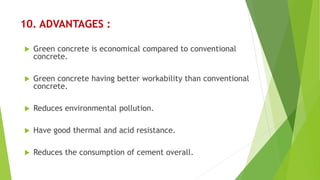 10. ADVANTAGES :
 Green concrete is economical compared to conventional
concrete.
 Green concrete having better workability than conventional
concrete.
 Reduces environmental pollution.
 Have good thermal and acid resistance.
 Reduces the consumption of cement overall.
 