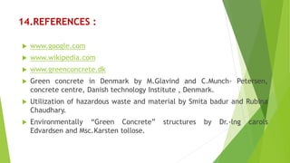 14.REFERENCES :
 www.google.com
 www.wikipedia.com
 www.greenconcrete.dk
 Green concrete in Denmark by M.Glavind and C.Munch- Petersen,
concrete centre, Danish technology Institute , Denmark.
 Utilization of hazardous waste and material by Smita badur and Rubina
Chaudhary.
 Environmentally “Green Concrete” structures by Dr.-lng carols
Edvardsen and Msc.Karsten tollose.
 