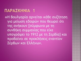 Η Βουλγαρία αρνείται κάθε συζήτηση 
για μείωση εδαφών που θεωρεί ότι 
της ανήκουν [σύμφωνα με τη 
συνθήκη συμμαχίας που είχε 
υπογράψει το 1912 με τη Σερβία] και 
προβαίνει σε προκλήσεις εναντίον 
Σέρβων και Ελλήνων. 
 