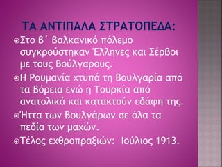 Στο β΄ βαλκανικό πόλεμο 
συγκρούστηκαν Έλληνες και Σέρβοι 
με τους Βούλγαρους. 
Η Ρουμανία χτυπά τη Βουλγαρία από 
τα βόρεια ενώ η Τουρκία από 
ανατολικά και κατακτούν εδάφη της. 
Ήττα των Βουλγάρων σε όλα τα 
πεδία των μαχών. 
Τέλος εχθροπραξιών: Ιούλιος 1913. 
 
