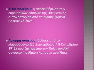  Αιτία πολέμου: η απελευθέρωση των 
ευρωπαϊκών εδαφών της Οθωμανικής 
αυτοκρατορίας από τα αφυπνιζόμενα 
βαλκανικά έθνη. 
 Αφορμή πολέμου: δόθηκε από το 
Μαυροβούνιο (25 Σεπτεμβρίου / 8 Οκτωβρίου 
1912) που ζήτησε από την Πύλη ευνοϊκή 
συνοριακή ρύθμιση και αυτή αρνήθηκε. 
 