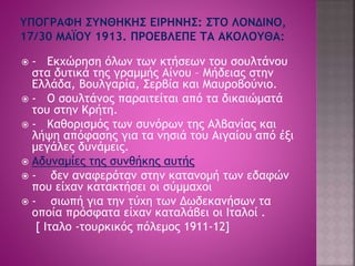  - Εκχώρηση όλων των κτήσεων του σουλτάνου 
στα δυτικά της γραμμής Αίνου – Μήδειας στην 
Ελλάδα, Βουλγαρία, Σερβία και Μαυροβούνιο. 
 - Ο σουλτάνος παραιτείται από τα δικαιώματά 
του στην Κρήτη. 
 - Καθορισμός των συνόρων της Αλβανίας και 
λήψη απόφασης για τα νησιά του Αιγαίου από έξι 
μεγάλες δυνάμεις. 
 Αδυναμίες της συνθήκης αυτής 
 - δεν αναφερόταν στην κατανομή των εδαφών 
που είχαν κατακτήσει οι σύμμαχοι 
 - σιωπή για την τύχη των Δωδεκανήσων τα 
οποία πρόσφατα είχαν καταλάβει οι Ιταλοί . 
[ Ιταλο -τουρκικός πόλεμος 1911-12] 
 