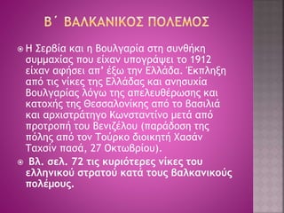  Η Σερβία και η Βουλγαρία στη συνθήκη 
συμμαχίας που είχαν υπογράψει το 1912 
είχαν αφήσει απ’ έξω την Ελλάδα. Έκπληξη 
από τις νίκες της Ελλάδας και ανησυχία 
Βουλγαρίας λόγω της απελευθέρωσης και 
κατοχής της Θεσσαλονίκης από το βασιλιά 
και αρχιστράτηγο Κωνσταντίνο μετά από 
προτροπή του Βενιζέλου (παράδοση της 
πόλης από τον Τούρκο διοικητή Χασάν 
Ταχσίν πασά, 27 Οκτωβρίου). 
 Βλ. σελ. 72 τις κυριότερες νίκες του 
ελληνικού στρατού κατά τους βαλκανικούς 
πολέμους. 
 