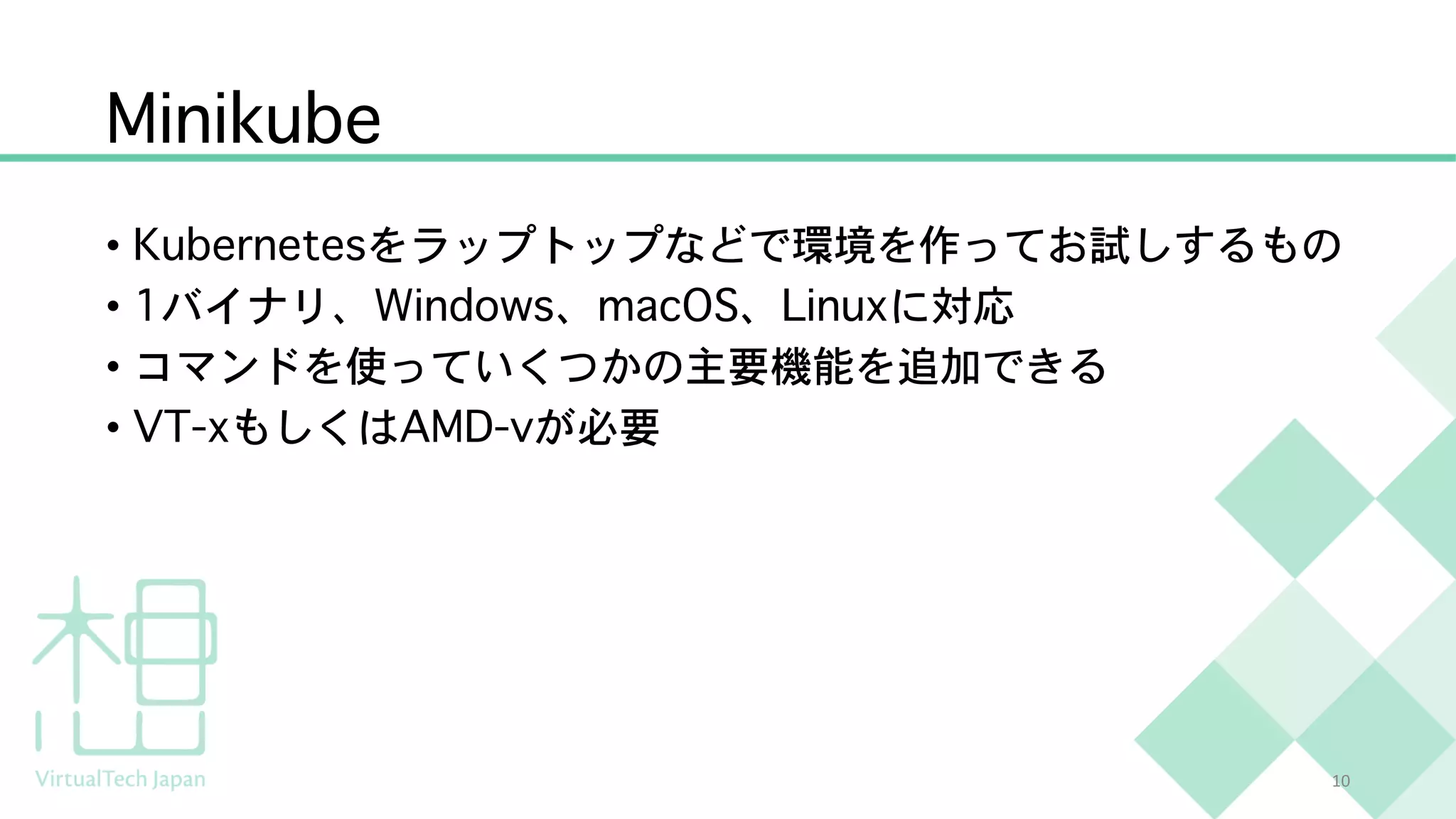 Minikube
• Kubernetesをラップトップなどで環境を作ってお試しするもの
• 1バイナリ、Windows、macOS、Linuxに対応
• コマンドを使っていくつかの主要機能を追加できる
• VT-xもしくはAMD-vが必要
10
 