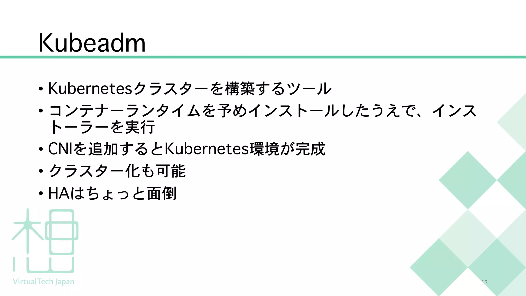 Kubeadm
• Kubernetesクラスターを構築するツール
• コンテナーランタイムを予めインストールしたうえで、インス
トーラーを実行
• CNIを追加するとKubernetes環境が完成
• クラスター化も可能
• HAはちょっと面倒
13
 