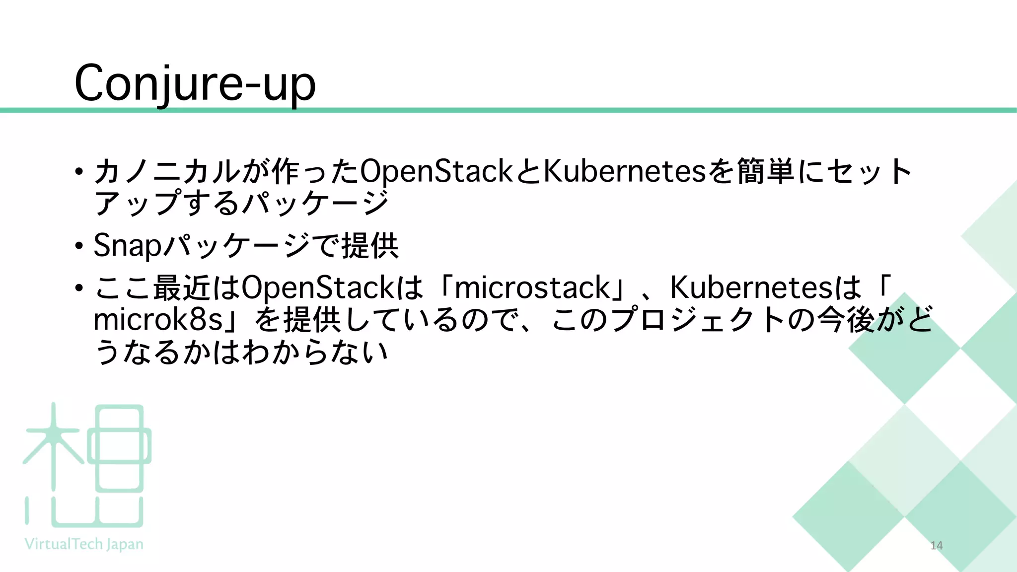 Conjure-up
• カノニカルが作ったOpenStackとKubernetesを簡単にセット
アップするパッケージ
• Snapパッケージで提供
• ここ最近はOpenStackは「microstack」、Kubernetesは「
microk8s」を提供しているので、このプロジェクトの今後がど
うなるかはわからない
14
 