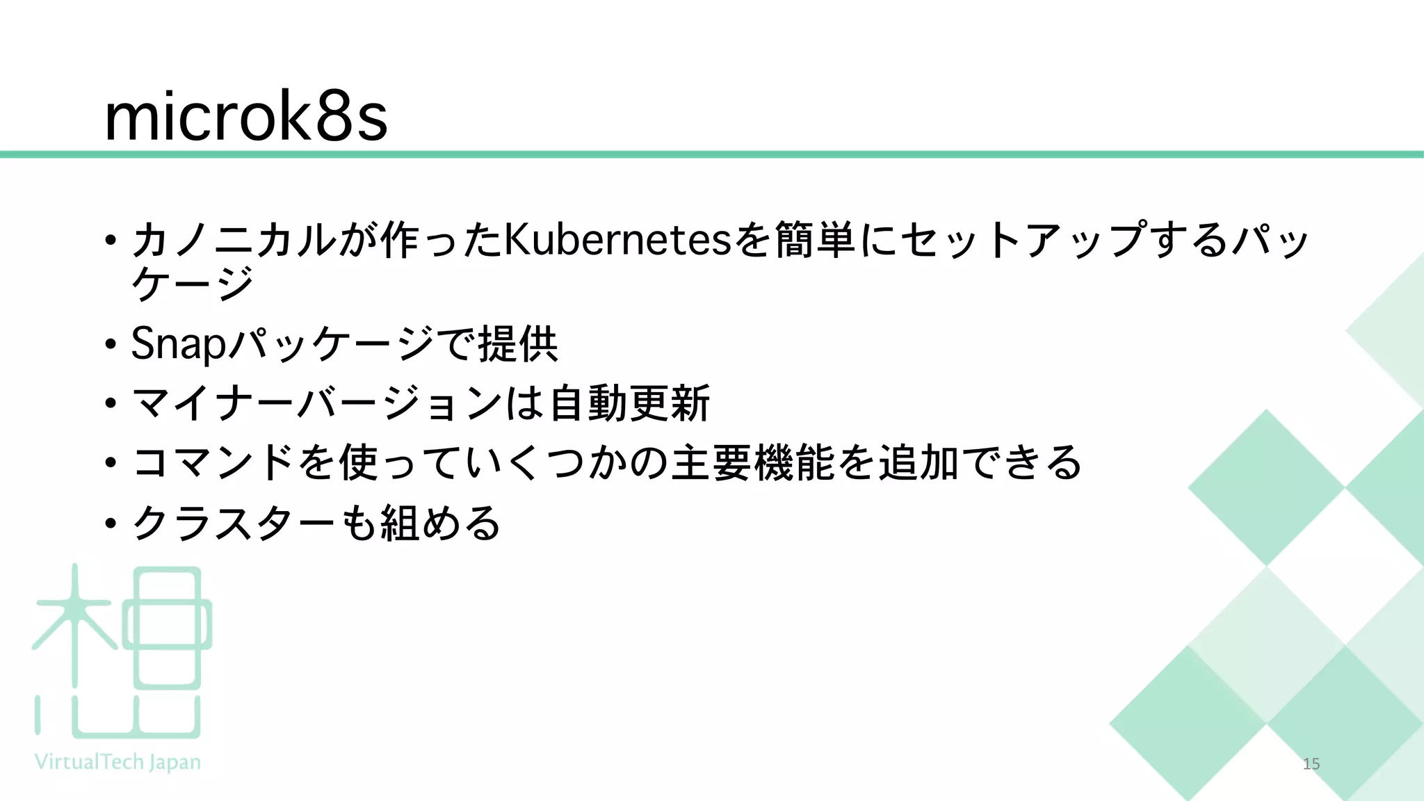 microk8s
• カノニカルが作ったKubernetesを簡単にセットアップするパッ
ケージ
• Snapパッケージで提供
• マイナーバージョンは自動更新
• コマンドを使っていくつかの主要機能を追加できる
• クラスターも組める
15
 