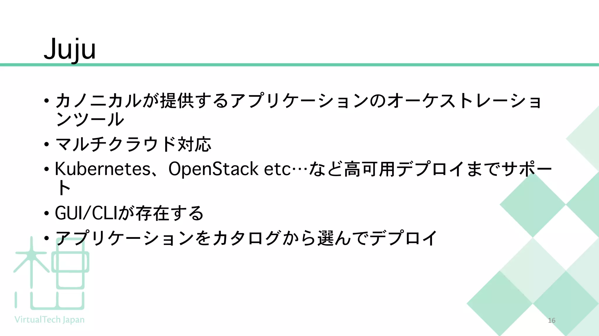 Juju
• カノニカルが提供するアプリケーションのオーケストレーショ
ンツール
• マルチクラウド対応
• Kubernetes、OpenStack etc…など高可用デプロイまでサポー
ト
• GUI/CLIが存在する
• アプリケーションをカタログから選んでデプロイ
16
 