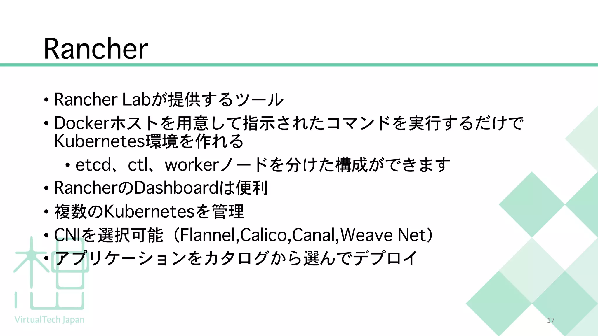 Rancher
• Rancher Labが提供するツール
• Dockerホストを用意して指示されたコマンドを実行するだけで
Kubernetes環境を作れる
• etcd、ctl、workerノードを分けた構成ができます
• RancherのDashboardは便利
• 複数のKubernetesを管理
• CNIを選択可能（Flannel,Calico,Canal,Weave Net）
• アプリケーションをカタログから選んでデプロイ
17
 