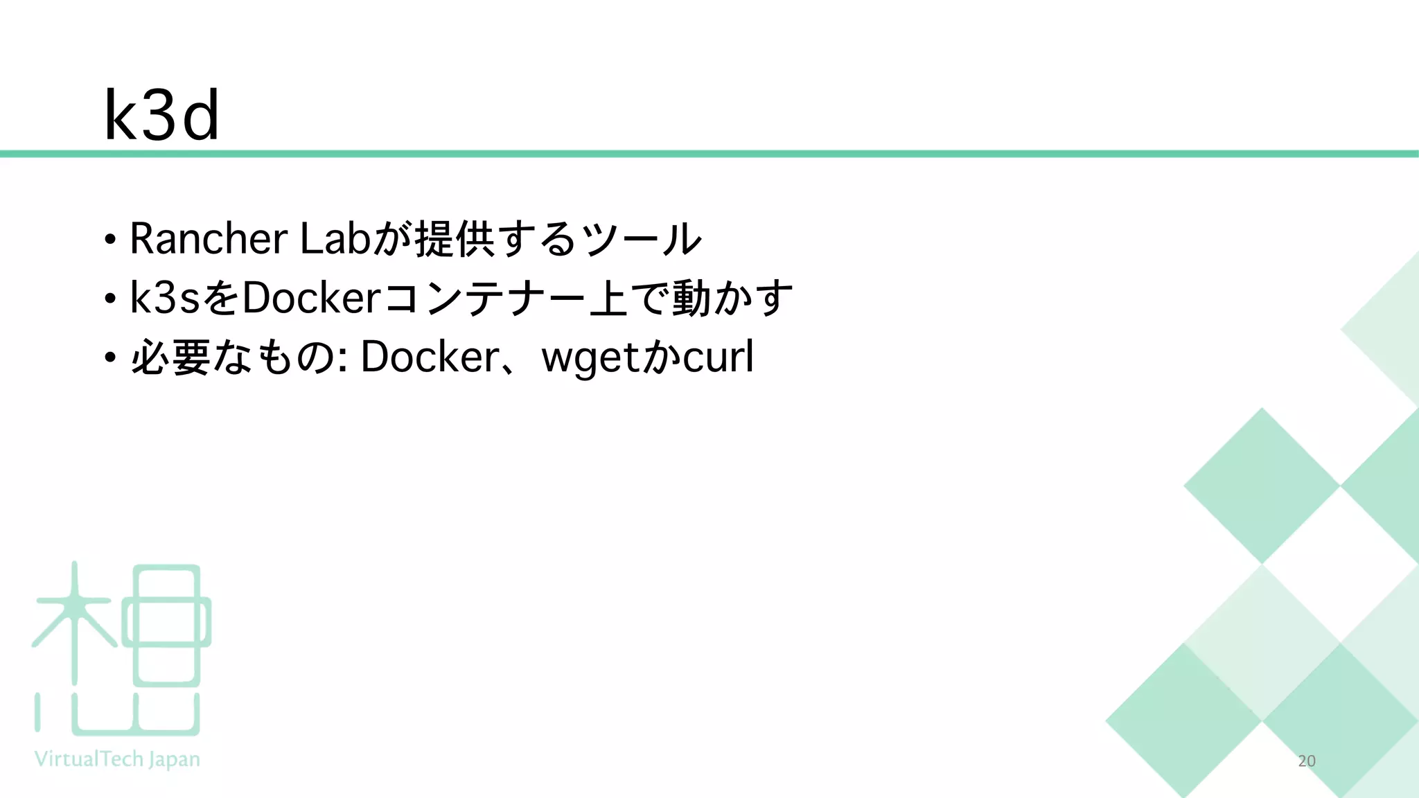 k3d
• Rancher Labが提供するツール
• k3sをDockerコンテナー上で動かす
• 必要なもの: Docker、wgetかcurl
20
 