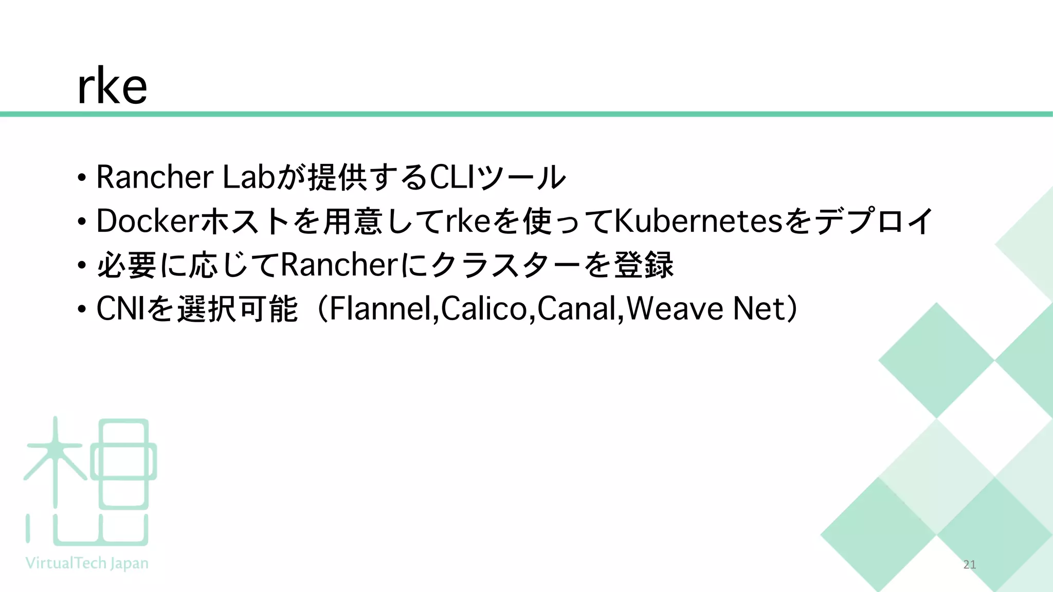 rke
• Rancher Labが提供するCLIツール
• Dockerホストを用意してrkeを使ってKubernetesをデプロイ
• 必要に応じてRancherにクラスターを登録
• CNIを選択可能（Flannel,Calico,Canal,Weave Net）
21
 