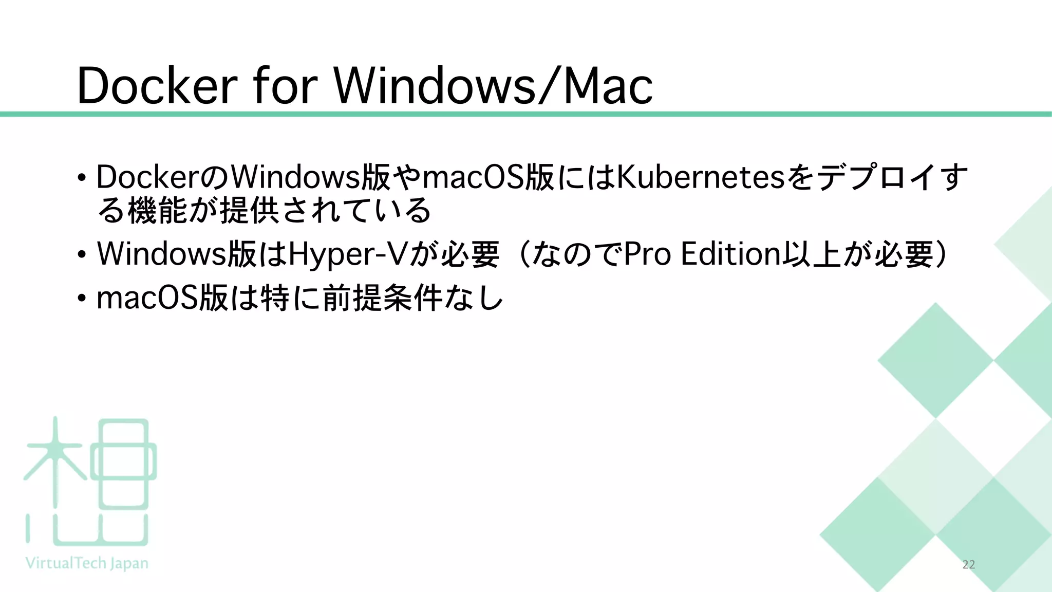 Docker for Windows/Mac
• DockerのWindows版やmacOS版にはKubernetesをデプロイす
る機能が提供されている
• Windows版はHyper-Vが必要（なのでPro Edition以上が必要）
• macOS版は特に前提条件なし
22
 