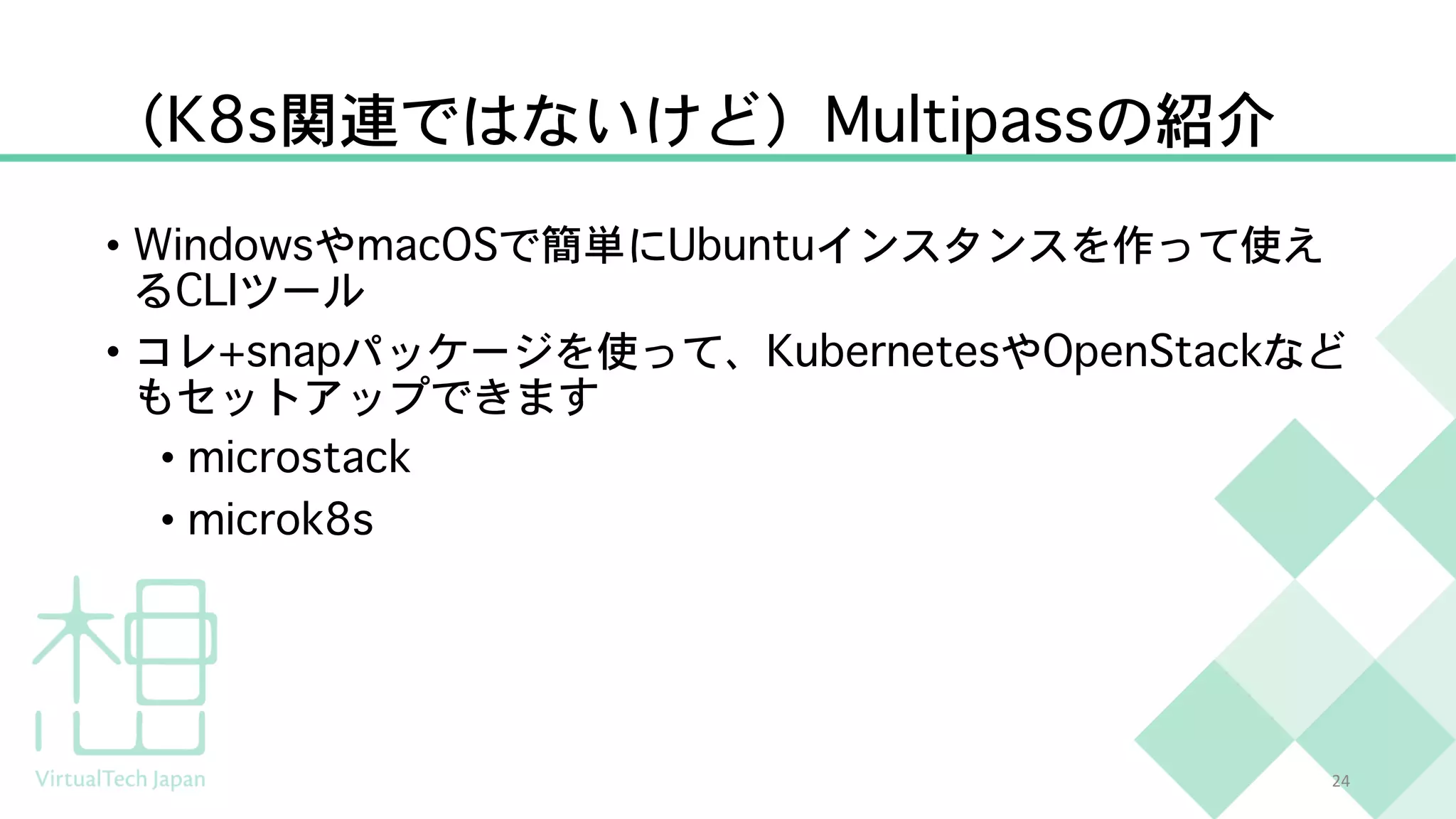 （K8s関連ではないけど）Multipassの紹介
• WindowsやmacOSで簡単にUbuntuインスタンスを作って使え
るCLIツール
• コレ+snapパッケージを使って、KubernetesやOpenStackなど
もセットアップできます
• microstack
• microk8s
24
 
