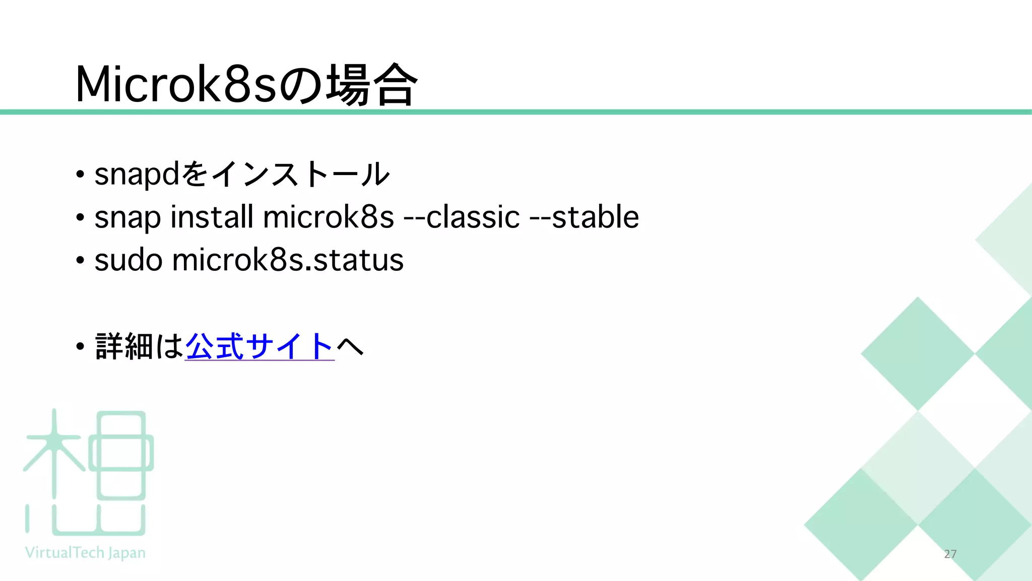 Microk8sの場合
• snapdをインストール
• snap install microk8s --classic --stable
• sudo microk8s.status
• 詳細は公式サイトへ
27
 