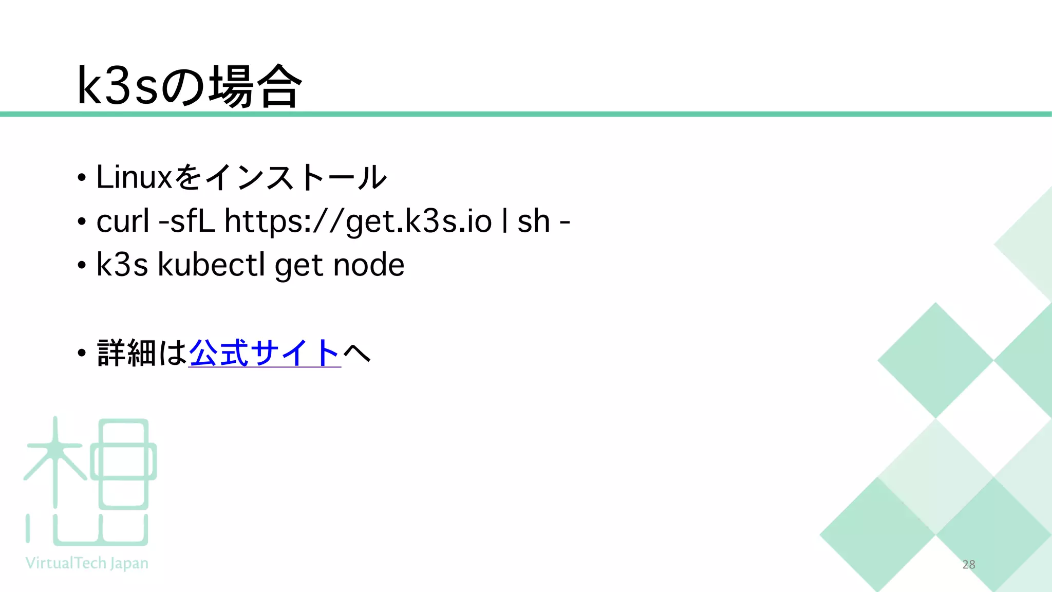 k3sの場合
• Linuxをインストール
• curl -sfL https://get.k3s.io | sh -
• k3s kubectl get node
• 詳細は公式サイトへ
28
 