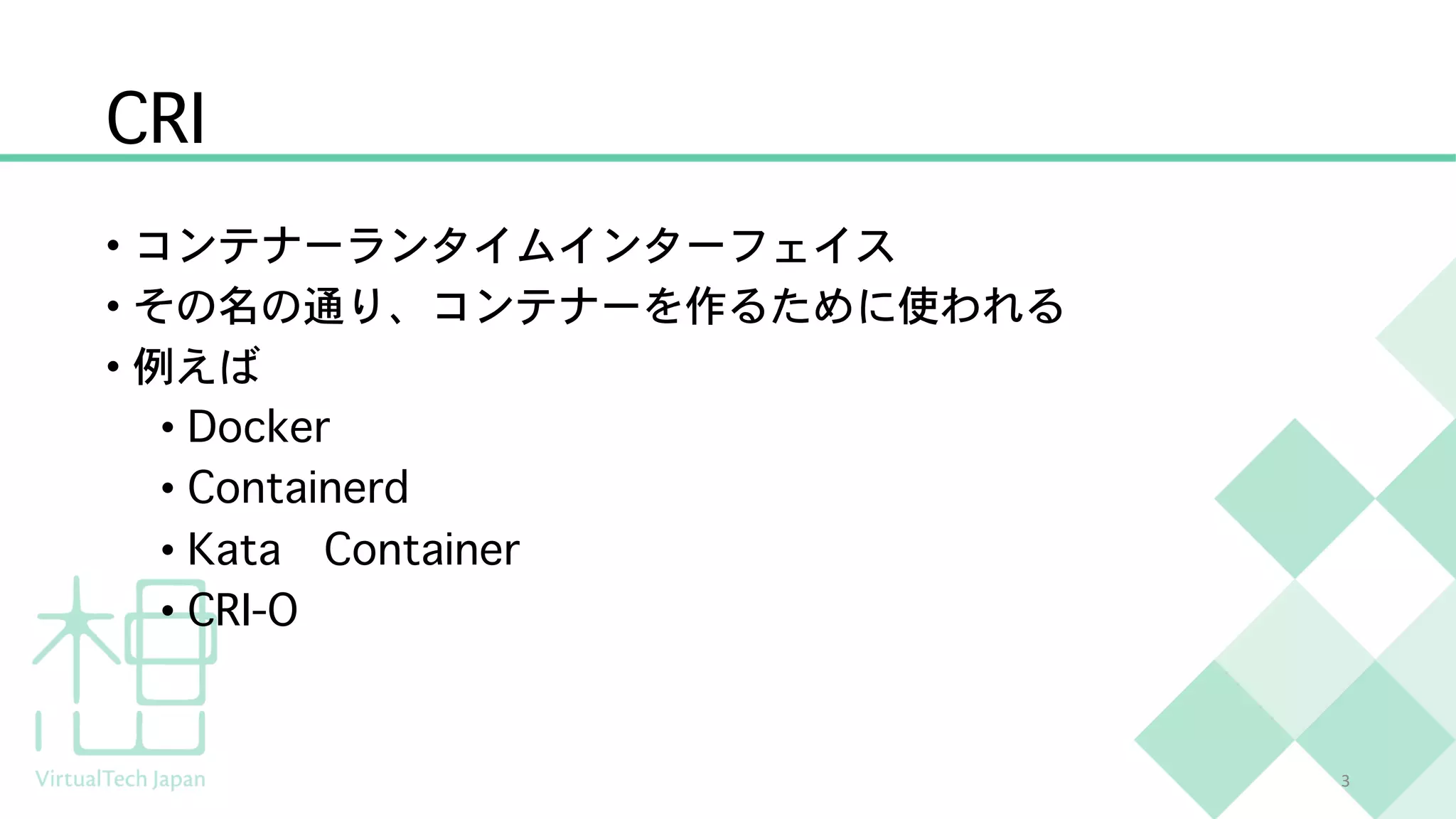 CRI
• コンテナーランタイムインターフェイス
• その名の通り、コンテナーを作るために使われる
• 例えば
• Docker
• Containerd
• Kata Container
• CRI-O
3
 