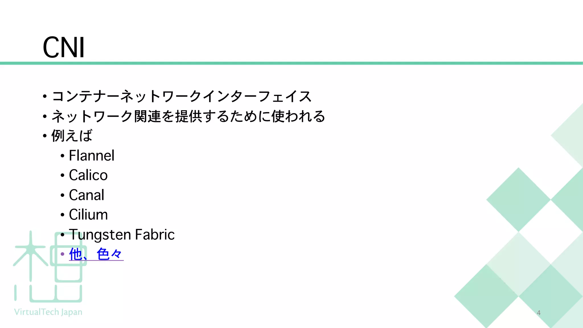 CNI
• コンテナーネットワークインターフェイス
• ネットワーク関連を提供するために使われる
• 例えば
• Flannel
• Calico
• Canal
• Cilium
• Tungsten Fabric
• 他、色々
4
 