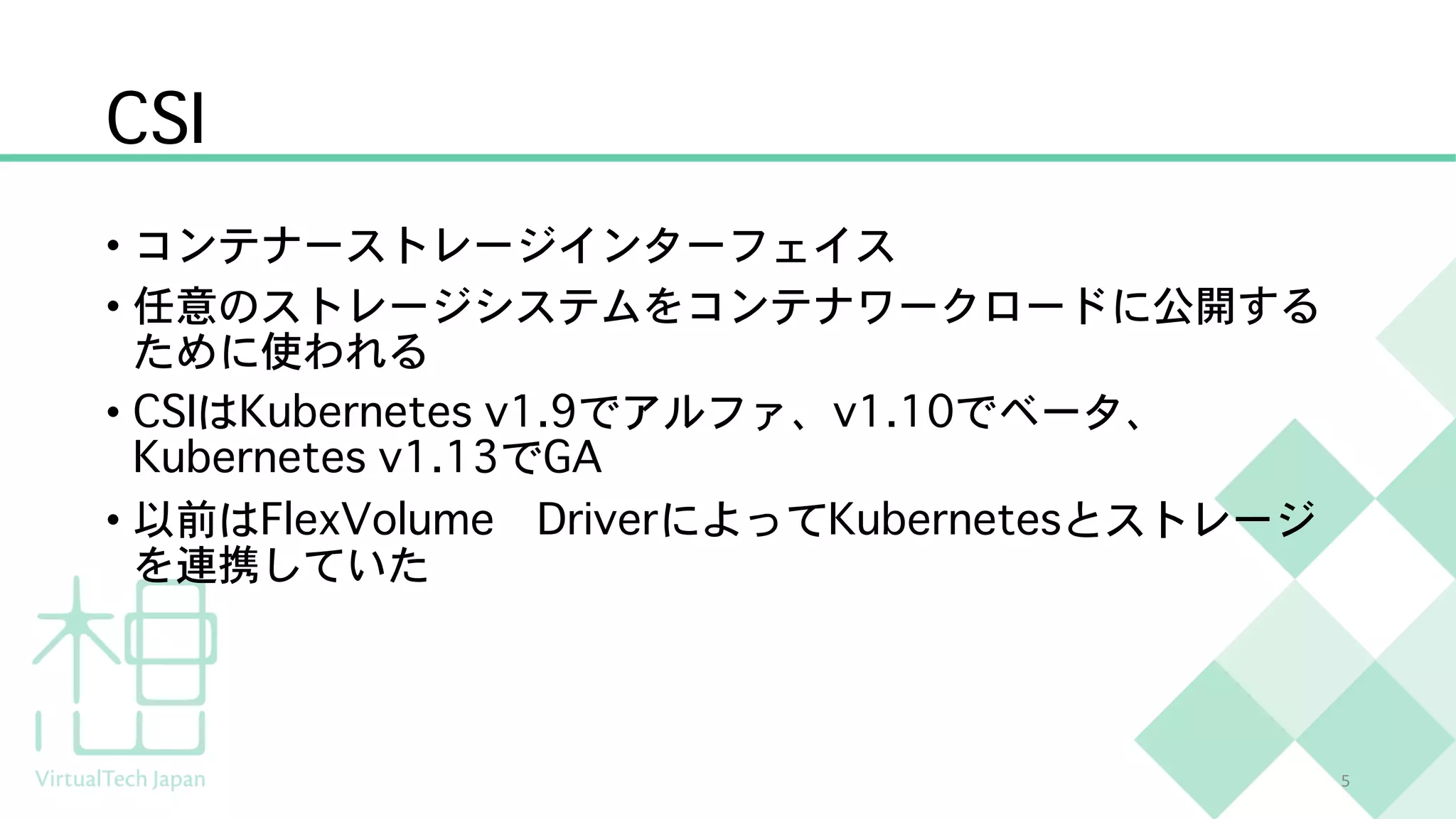 CSI
• コンテナーストレージインターフェイス
• 任意のストレージシステムをコンテナワークロードに公開する
ために使われる
• CSIはKubernetes v1.9でアルファ、v1.10でベータ、
Kubernetes v1.13でGA
• 以前はFlexVolume DriverによってKubernetesとストレージ
を連携していた
5
 