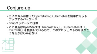 Conjure-up
• カノニカルが作ったOpenStackとKubernetesを簡単にセット
アップするパッケージ
• Snapパッケージで提供
• ここ最近はOpenStackは「microstack」、Kubernetesは「
microk8s」を提供しているので、このプロジェクトの今後がど
うなるかはわからない
14
 