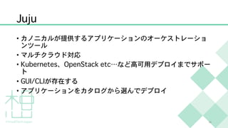 Juju
• カノニカルが提供するアプリケーションのオーケストレーショ
ンツール
• マルチクラウド対応
• Kubernetes、OpenStack etc…など高可用デプロイまでサポー
ト
• GUI/CLIが存在する
• アプリケーションをカタログから選んでデプロイ
16
 