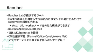 Rancher
• Rancher Labが提供するツール
• Dockerホストを用意して指示されたコマンドを実行するだけで
Kubernetes環境を作れる
• etcd、ctl、workerノードを分けた構成ができます
• RancherのDashboardは便利
• 複数のKubernetesを管理
• CNIを選択可能（Flannel,Calico,Canal,Weave Net）
• アプリケーションをカタログから選んでデプロイ
17
 