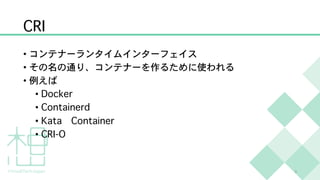 CRI
• コンテナーランタイムインターフェイス
• その名の通り、コンテナーを作るために使われる
• 例えば
• Docker
• Containerd
• Kata Container
• CRI-O
3
 