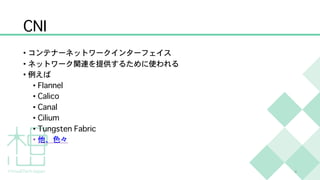 CNI
• コンテナーネットワークインターフェイス
• ネットワーク関連を提供するために使われる
• 例えば
• Flannel
• Calico
• Canal
• Cilium
• Tungsten Fabric
• 他、色々
4
 