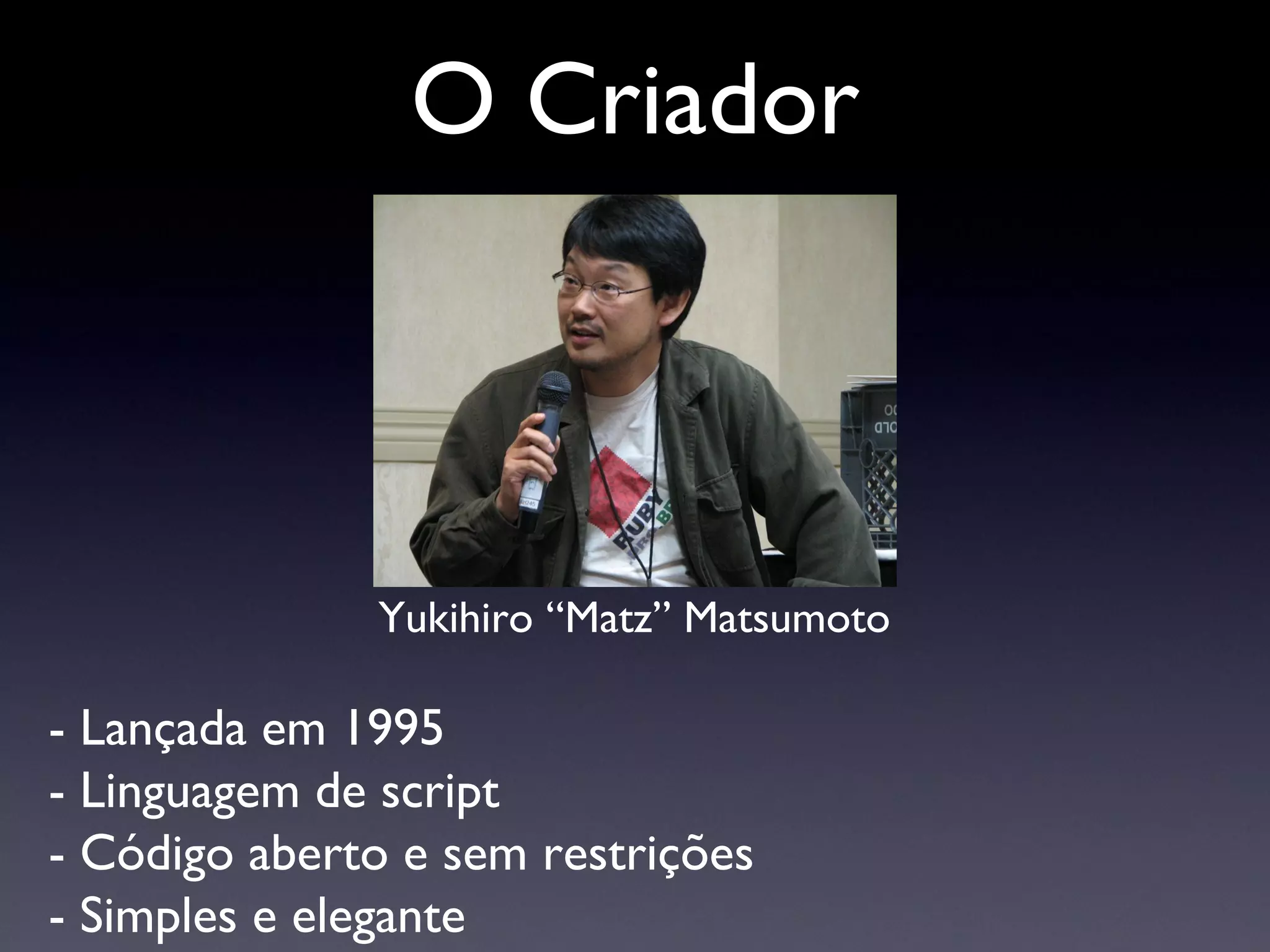 O Criador Yukihiro “Matz” Matsumoto - Lançada em 1995 - Linguagem de script - Código aberto e sem restrições - Simples e elegante 