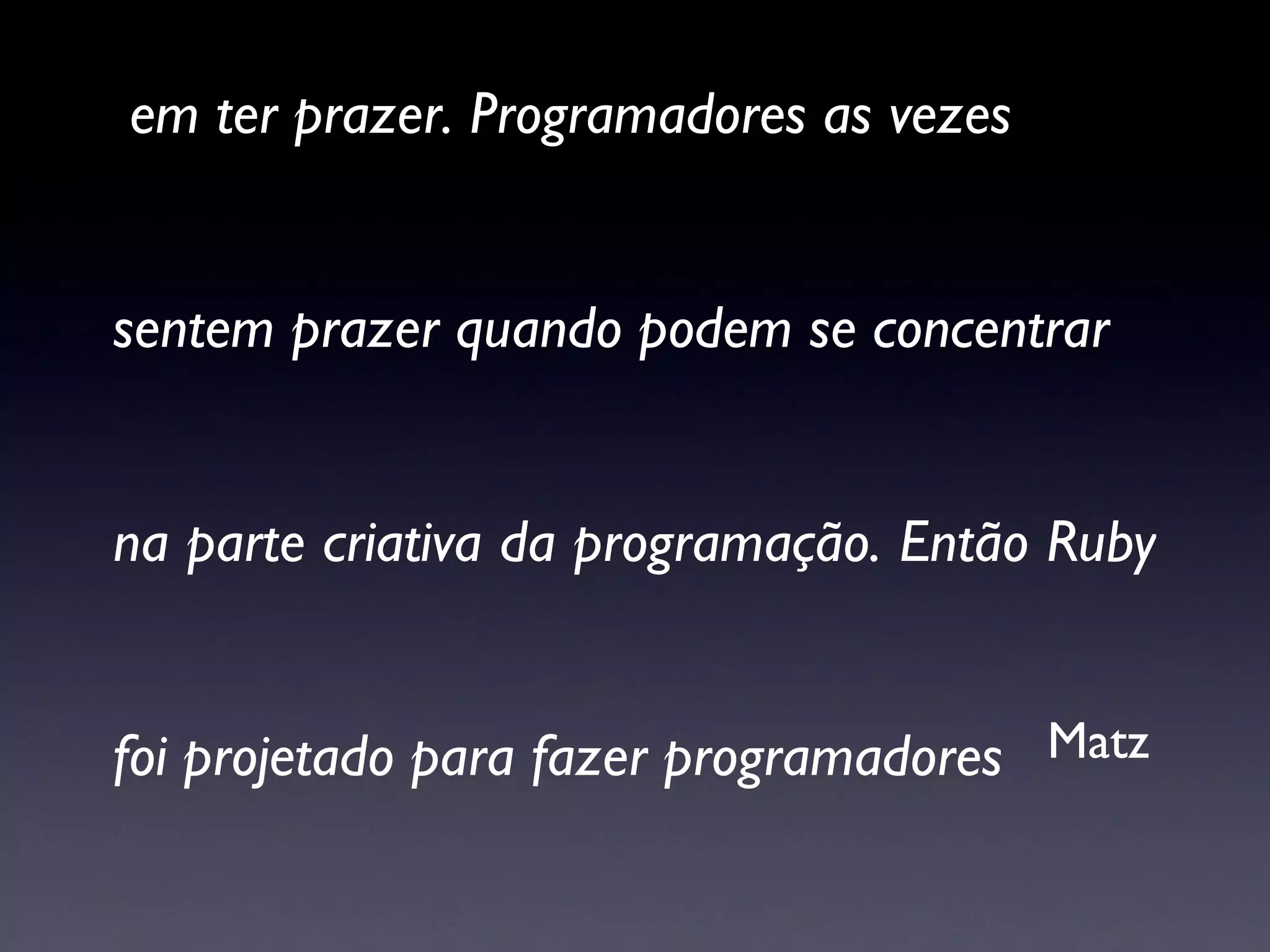 “ Para mim o propósito da vida é parcialmente em ter prazer. Programadores as vezes sentem prazer quando podem se concentrar  na parte criativa da programação. Então Ruby  foi projetado para fazer programadores  felizes.” Matz 