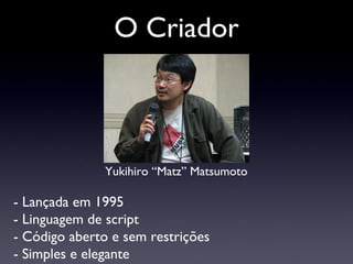 O Criador Yukihiro “Matz” Matsumoto - Lançada em 1995 - Linguagem de script - Código aberto e sem restrições - Simples e elegante 
