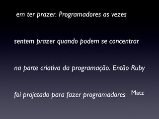 “ Para mim o propósito da vida é parcialmente em ter prazer. Programadores as vezes sentem prazer quando podem se concentrar  na parte criativa da programação. Então Ruby  foi projetado para fazer programadores  felizes.” Matz 