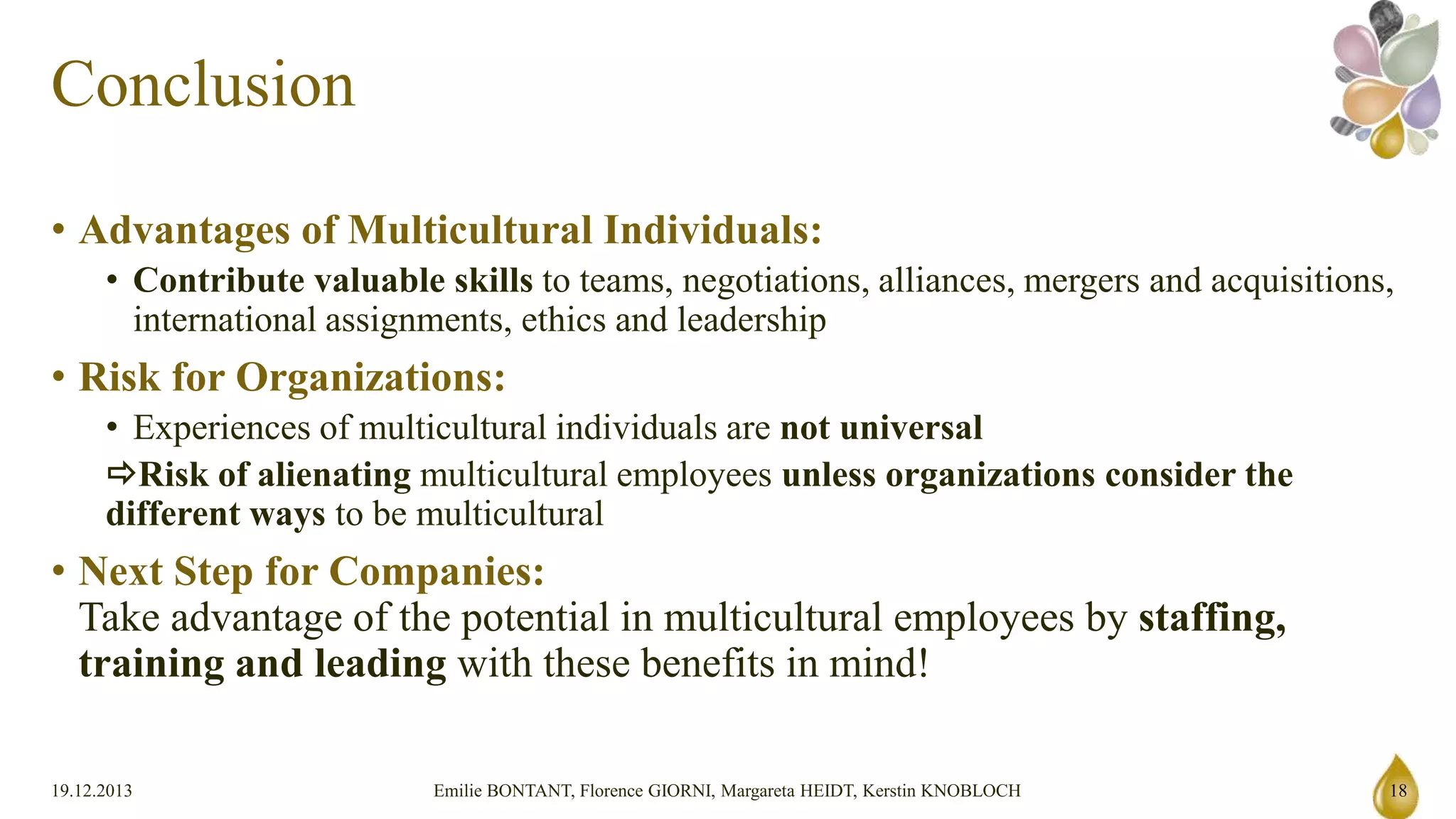 Conclusion
• Advantages of Multicultural Individuals:
• Contribute valuable skills to teams, negotiations, alliances, mergers and acquisitions, international assignments, ethics
and leadership

• Risk for Organizations:
• Experiences of multicultural individuals are not universal
Risk of alienating multicultural employees unless organizations consider the different ways to be multicultural

• Next Step for Companies:
Take advantage of the potential in multicultural employees by staffing, training and leading with these
benefits in mind!

19.12.2013

Emilie BONTANT, Florence GIORNI, Margareta HEIDT, Kerstin KNOBLOCH

18

 