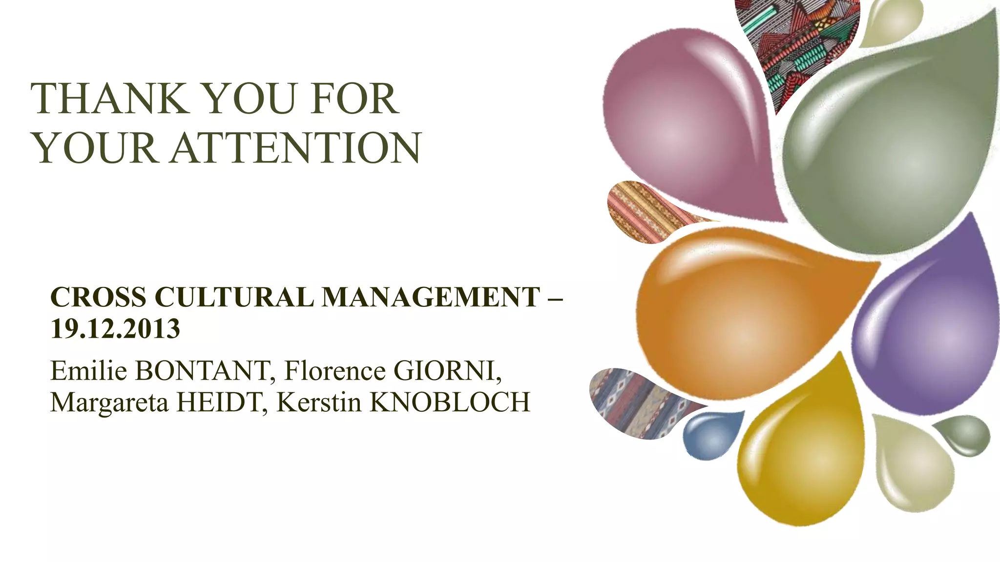 THANK YOU FOR
YOUR ATTENTION
CROSS CULTURAL MANAGEMENT – 19.12.2013
Emilie BONTANT, Florence GIORNI, Margareta HEIDT, Kerstin
KNOBLOCH

 