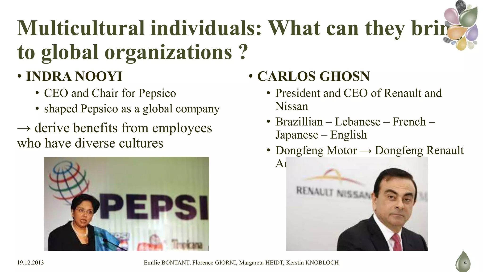 Multicultural individuals: What can
they bring to global organizations ?
• INDRA NOOYI

• CARLOS GHOSN

• CEO and Chair for Pepsico
• shaped Pepsico as a global company

→ derive benefits from employees who have diverse
cultures

19.12.2013

• President and CEO of Renault and Nissan
• Brazillian – Lebanese – French – Japanese – English
• Dongfeng Motor → Dongfeng Renault Automotive Co

Emilie BONTANT, Florence GIORNI, Margareta HEIDT, Kerstin KNOBLOCH

4

 