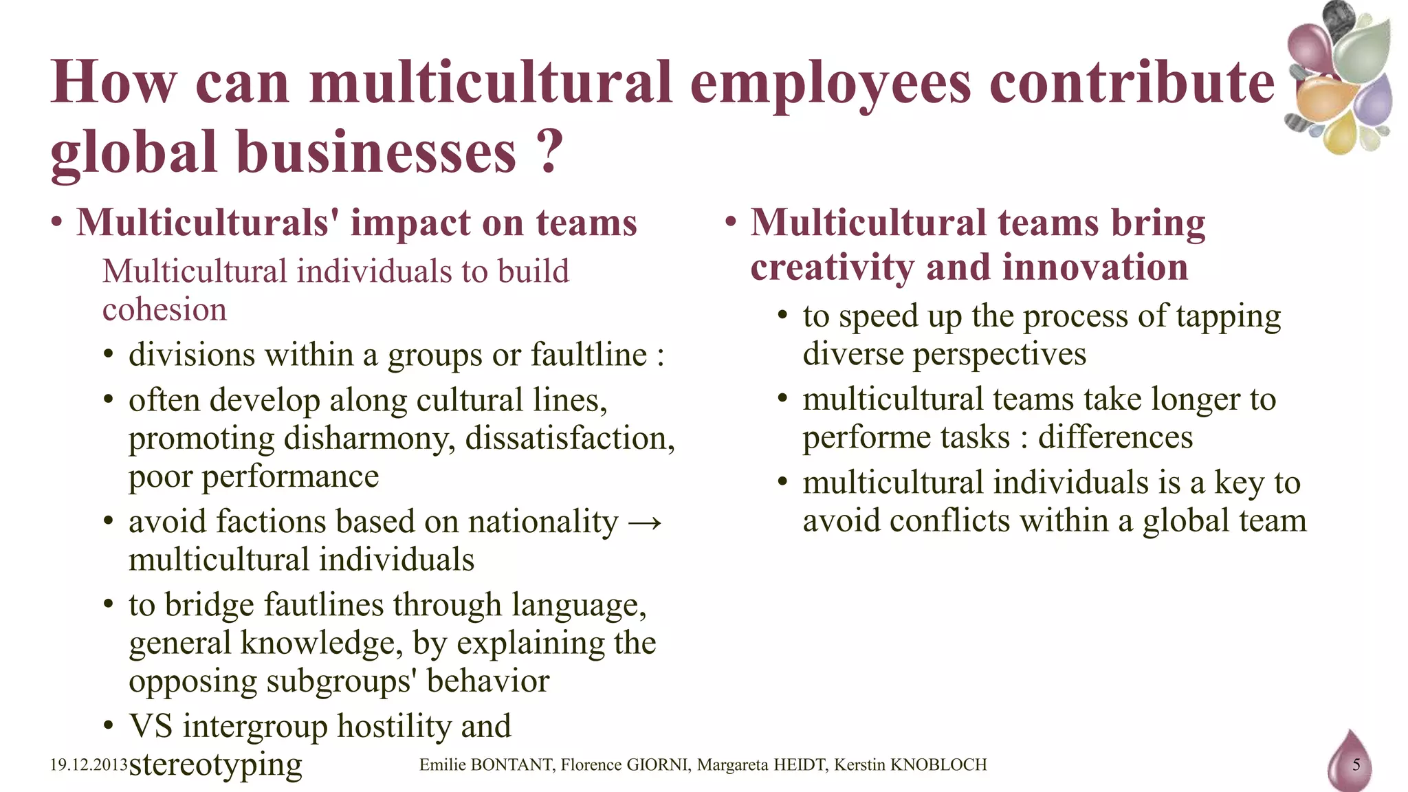 How can multicultural employees
contribute to global businesses ?
• Multiculturals' impact on teams
Multicultural individuals to build cohesion
• divisions within a groups or faultline :
• often develop along cultural lines, promoting
disharmony, dissatisfaction, poor performance
• avoid factions based on nationality → multicultural
individuals
• to bridge fautlines through language, general
knowledge, by explaining the opposing subgroups'
behavior
• VS intergroup hostility and stereotyping
19.12.2013

• Multicultural teams bring creativity and
innovation
• to speed up the process of tapping diverse perspectives
• multicultural teams take longer to performe tasks :
differences
• multicultural individuals is a key to avoid conflicts
within a global team

Emilie BONTANT, Florence GIORNI, Margareta HEIDT, Kerstin KNOBLOCH

5

 
