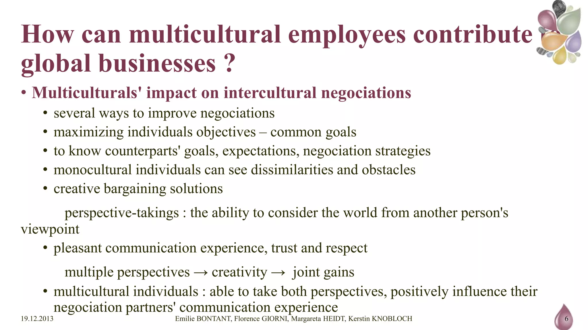 How can multicultural employees
contribute to global businesses ?
• Multiculturals' impact on intercultural negociations
•
•
•
•
•

several ways to improve negociations
maximizing individuals objectives – common goals
to know counterparts' goals, expectations, negociation strategies
monocultural individuals can see dissimilarities and obstacles
creative bargaining solutions

perspective-takings : the ability to consider the world from another person's viewpoint
• pleasant communication experience, trust and respect
multiple perspectives → creativity → joint gains
• multicultural individuals : able to take both perspectives, positively influence their negociation partners' communication
experience
19.12.2013

Emilie BONTANT, Florence GIORNI, Margareta HEIDT, Kerstin KNOBLOCH

6

 