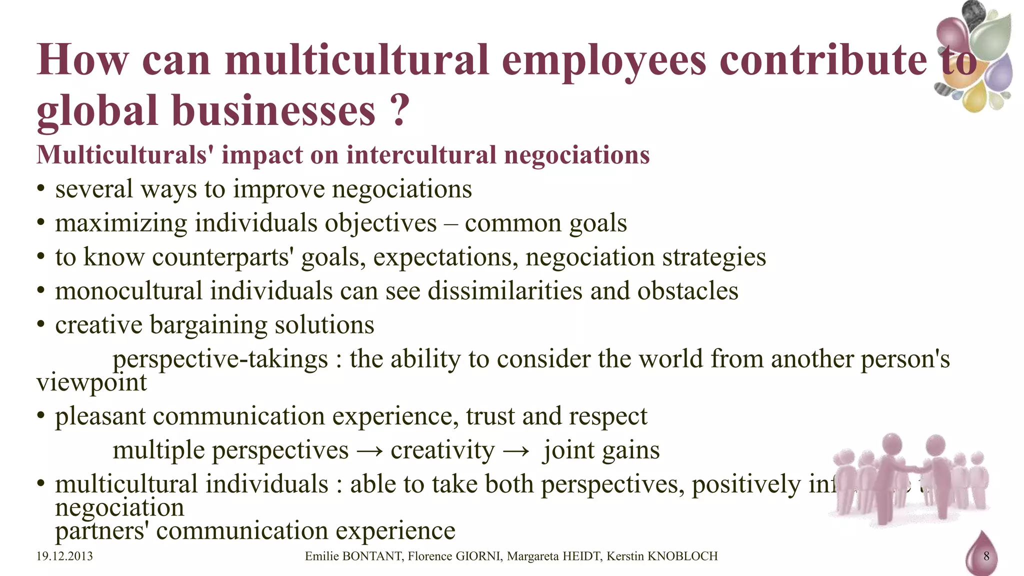 How can multicultural employees
contribute to global businesses ?
Multiculturals' impact on intercultural negociations
• several ways to improve negociations
• maximizing individuals objectives – common goals
• to know counterparts' goals, expectations, negociation strategies
• monocultural individuals can see dissimilarities and obstacles
• creative bargaining solutions
perspective-takings : the ability to consider the world from another person's viewpoint
• pleasant communication experience, trust and respect
multiple perspectives → creativity → joint gains
• multicultural individuals : able to take both perspectives, positively influence their negociation
partners' communication experience
19.12.2013

Emilie BONTANT, Florence GIORNI, Margareta HEIDT, Kerstin KNOBLOCH

8

 