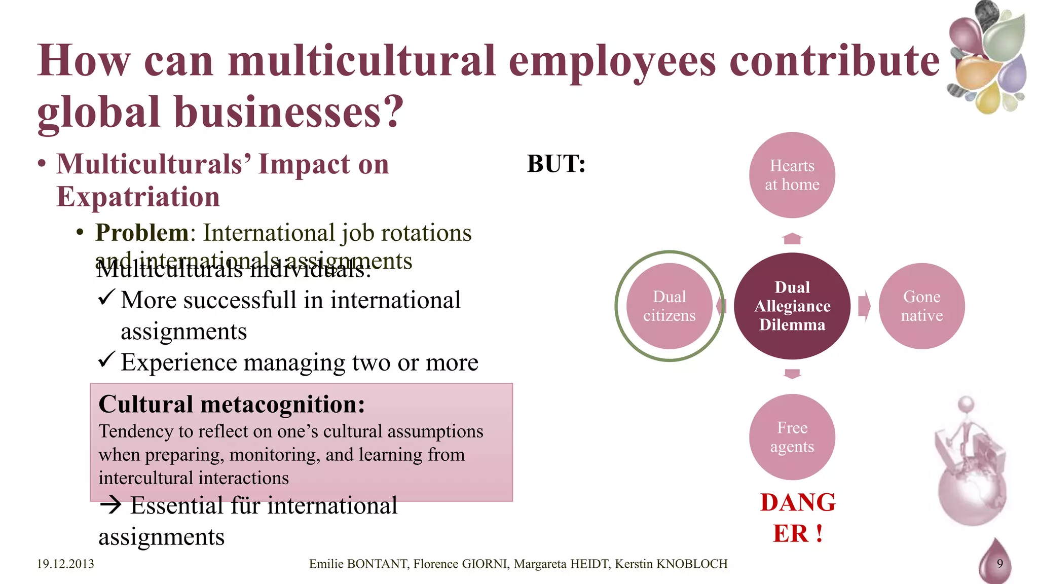 How can multicultural employees
contribute to global businesses?
• Multiculturals’ Impact on Expatriation

BUT:

Hearts
at home

• Problem: International job rotations and
internationals assignments
Multiculturals individuals:
 More successfull in international assignments
 Experience managing two or more conflicting identies
 Higher cultural metacognition
Cultural metacognition:
Tendency to reflect on one’s cultural assumptions when preparing,
monitoring, and learning from intercultural interactions

 Essential für international assignments
19.12.2013

Dual
citizens

Dual
Allegiance
Dilemma

Gone
native

Free
agents

DANGER !

Emilie BONTANT, Florence GIORNI, Margareta HEIDT, Kerstin KNOBLOCH

9

 