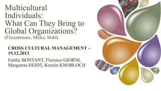 Multicultural
Individuals:
What Can They Bring to
Global Organizations?
(Fitzsimmons, Miska, Stahl)

CROSS CULTURAL MANAGEMENT – 19.12.2013
Emilie BONTANT, Florence GIORNI, Margareta HEIDT, Kerstin
KNOBLOCH

 
